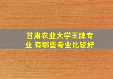 甘肃农业大学王牌专业 有哪些专业比较好